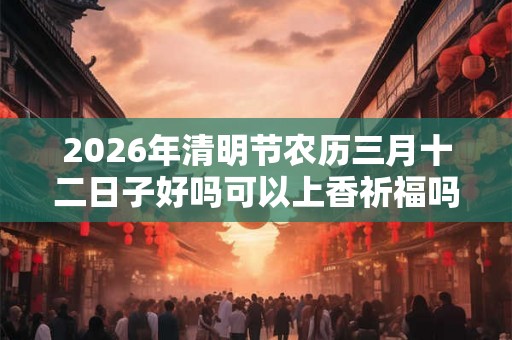 2026年清明节农历三月十二日子好吗可以上香祈福吗? 2026年清明节农历三月十二日子好吗可以上香祈福吗?