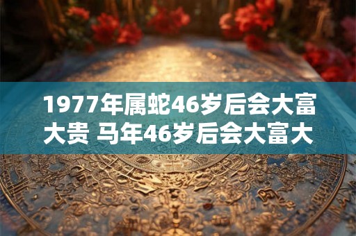 1977年属蛇46岁后会大富大贵 马年46岁后会大富大贵吗