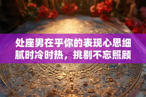 处座男在乎你的表现心思细腻时冷时热，挑剔不忘照顾