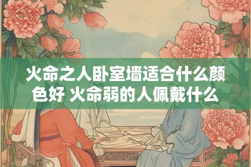 火命之人卧室墙适合什么颜色好 火命弱的人佩戴什么