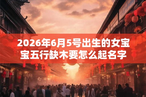 2026年6月5号出生的女宝宝五行缺木要怎么起名字