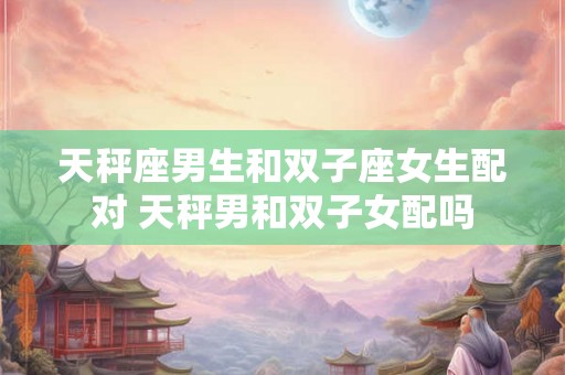 天秤座男生和双子座女生配对 天秤男和双子女配吗 天秤座男生和双子座女生配对 天秤男和双子女配吗