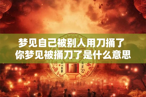 梦见自己被别人用刀捅了 你梦见被捅刀了是什么意思