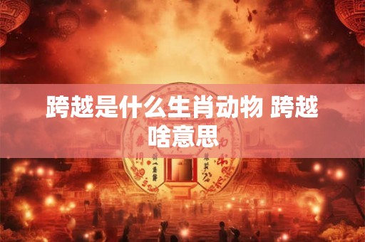 跨越是什么生肖动物 跨越啥意思 跨越是什么生肖动物 跨越啥意思
