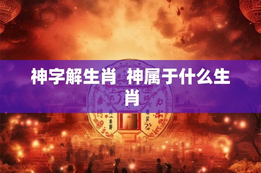 神字解生肖 神属于什么生肖 神字解生肖 神属于什么生肖