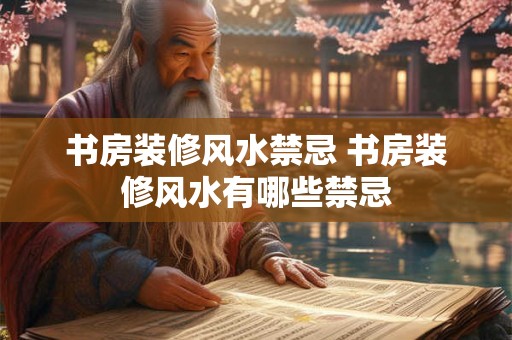 书房装修风水禁忌 书房装修风水有哪些禁忌