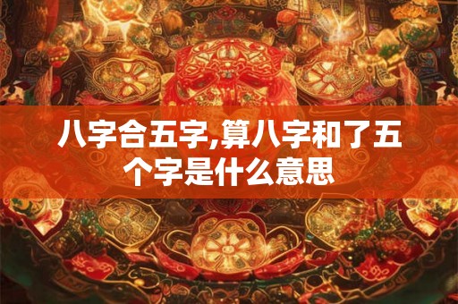八字合五字,算八字和了五个字是什么意思 八字合五字,算八字和了五个字是什么意思