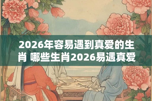 2026年容易遇到真爱的生肖 哪些生肖2026易遇真爱