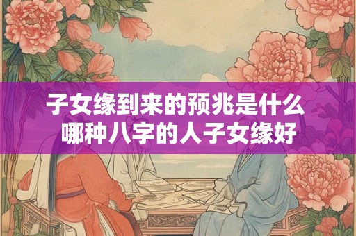 子女缘到来的预兆是什么 哪种八字的人子女缘好 子女缘到来的预兆是什么 哪种八字的人子女缘好