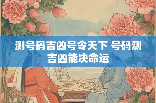 测号码吉凶号令天下 号码测吉凶能决命运 测号码吉凶号令天下 号码测吉凶能决命运