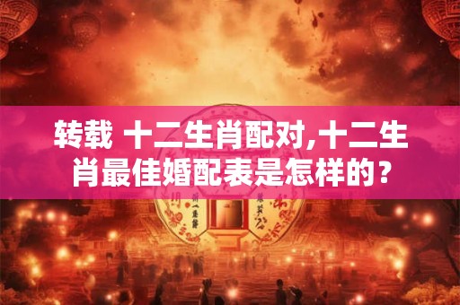 转载 十二生肖配对,十二生肖最佳婚配表是怎样的? 转载 十二生肖配对,十二生肖最佳婚配表是怎样的?