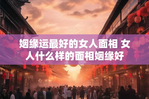 姻缘运最好的女人面相 女人什么样的面相姻缘好