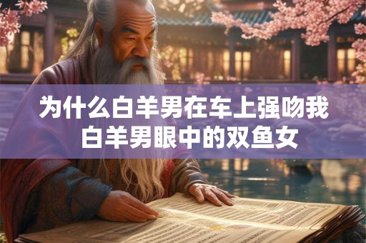 为什么白羊男在车上强吻我  白羊男眼中的双鱼女