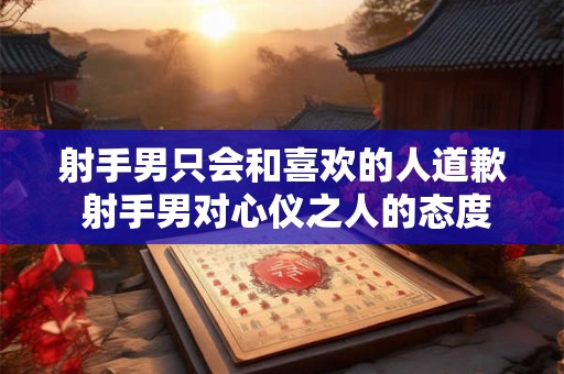 射手男只会和喜欢的人道歉 射手男对心仪之人的态度 射手男只会和喜欢的人道歉 射手男对心仪之人的态度