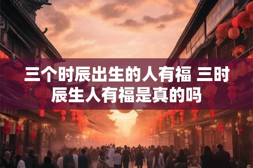 三个时辰出生的人有福 三时辰生人有福是真的吗 三个时辰出生的人有福 三时辰生人有福是真的吗
