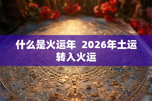 什么是火运年 2026年土运转入火运 什么是火运年 2026年土运转入火运