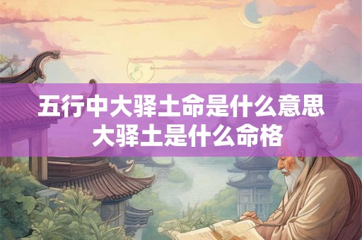 五行中大驿土命是什么意思 大驿土是什么命格 五行中大驿土命是什么意思 大驿土是什么命格