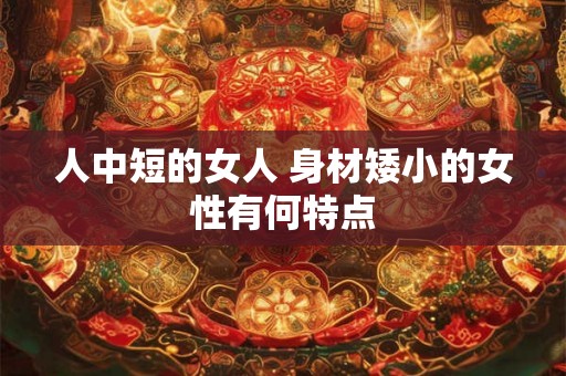 人中短的女人 身材矮小的女性有何特点 人中短的女人 身材矮小的女性有何特点