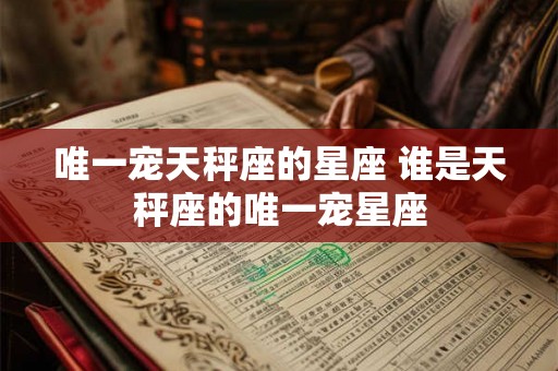 唯一宠天秤座的星座 谁是天秤座的唯一宠星座 唯一宠天秤座的星座 谁是天秤座的唯一宠星座