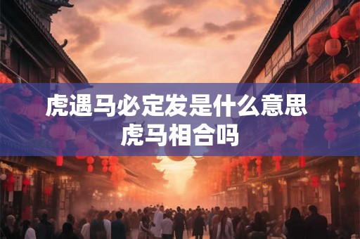 虎遇马必定发是什么意思 虎马相合吗