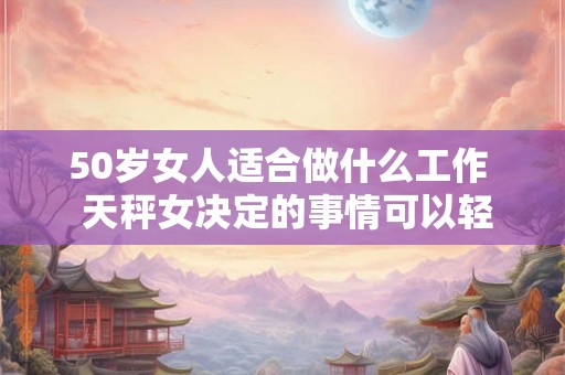 50岁女人适合做什么工作  天秤女决定的事情可以轻易改变吗