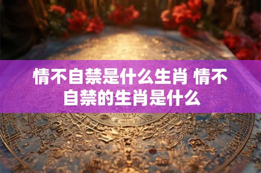 情不自禁是什么生肖 情不自禁的生肖是什么