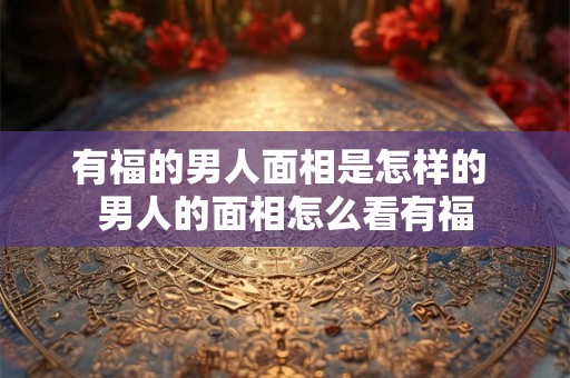 有福的男人面相是怎样的 男人的面相怎么看有福