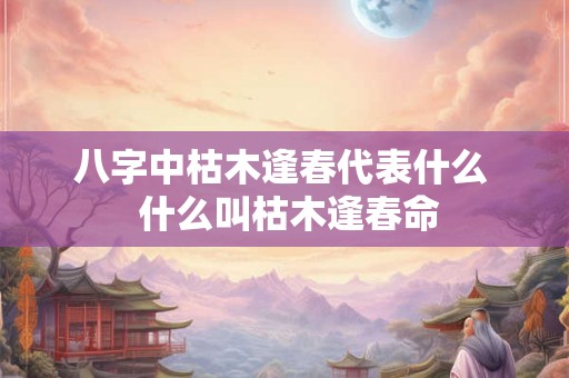 八字中枯木逢春代表什么  什么叫枯木逢春命