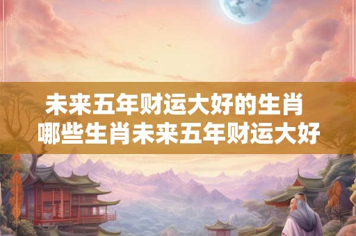 未来五年财运大好的生肖 哪些生肖未来五年财运大好 未来五年财运大好的生肖 哪些生肖未来五年财运大好