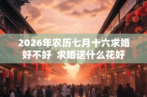 2026年农历七月十六求婚好不好  求婚送什么花好