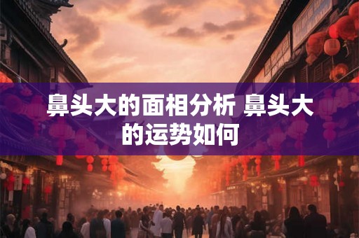 鼻头大的面相分析 鼻头大的运势如何 鼻头大的面相分析 鼻头大的运势如何
