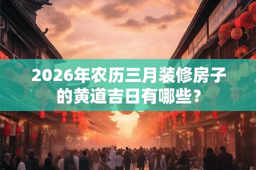2026年农历三月装修房子的黄道吉日有哪些？