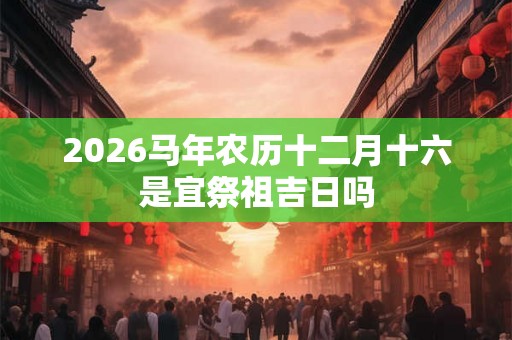 2026马年农历十二月十六是宜祭祖吉日吗