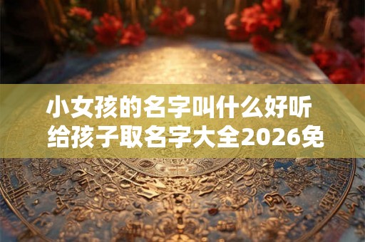小女孩的名字叫什么好听  给孩子取名字大全2026免费男女