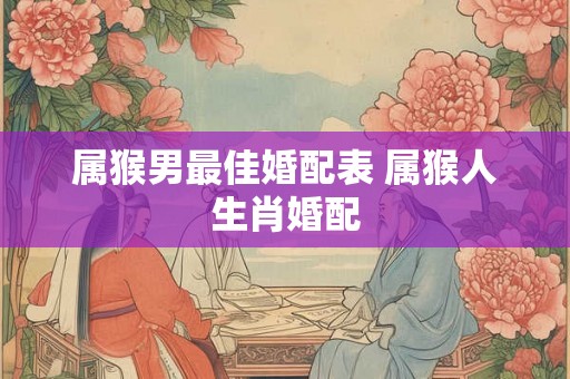 属猴男最佳婚配表 属猴人生肖婚配