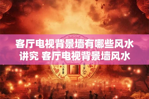 客厅电视背景墙有哪些风水讲究 客厅电视背景墙风水注意事项