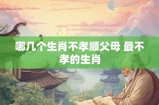 哪几个生肖不孝顺父母 最不孝的生肖 哪几个生肖不孝顺父母 最不孝的生肖