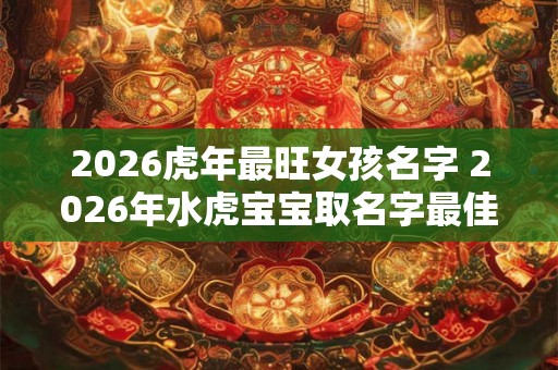 2026虎年最旺女孩名字 2026年水虎宝宝取名字最佳字 2026虎年最旺女孩名字 2026年水虎宝宝取名字最佳字