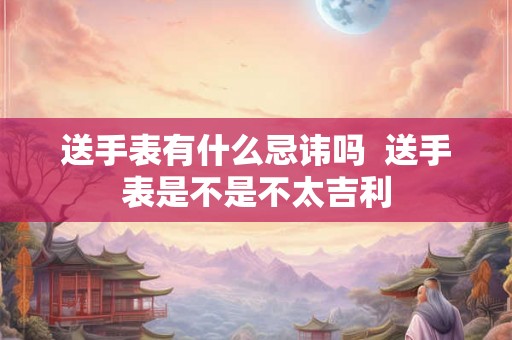 送手表有什么忌讳吗  送手表是不是不太吉利