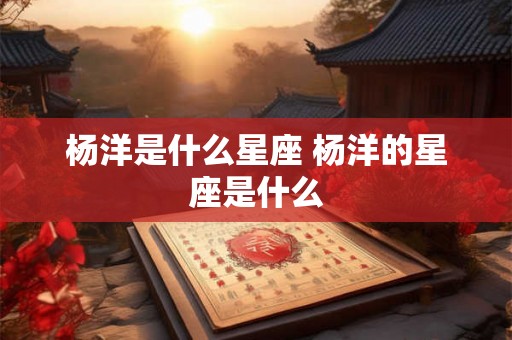杨洋是什么星座 杨洋的星座是什么 杨洋是什么星座 杨洋的星座是什么