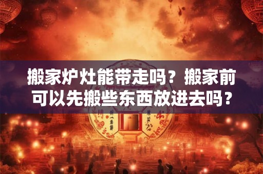 搬家炉灶能带走吗？搬家前可以先搬些东西放进去吗？