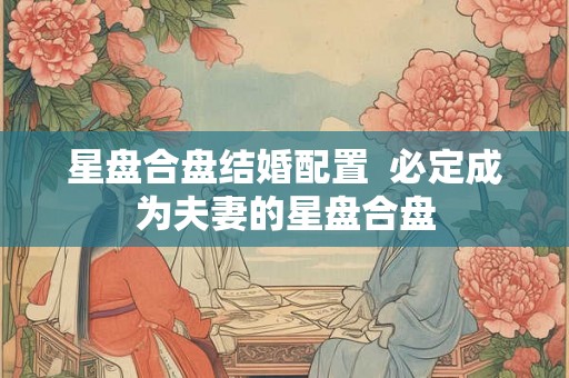 星盘合盘结婚配置 必定成为夫妻的星盘合盘 星盘合盘结婚配置 必定成为夫妻的星盘合盘