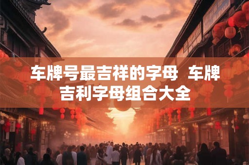 车牌号最吉祥的字母  车牌吉利字母组合大全