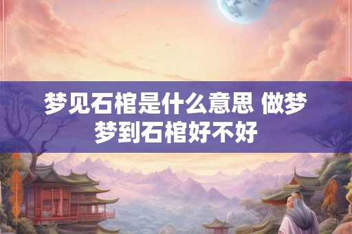梦见石棺是什么意思 做梦梦到石棺好不好