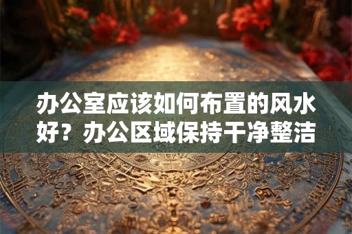 办公室应该如何布置的风水好？办公区域保持干净整洁重要吗？