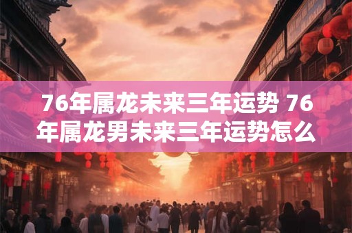 76年属龙未来三年运势 76年属龙男未来三年运势怎么样
