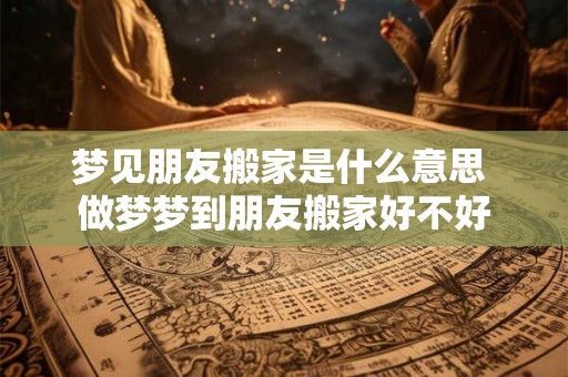 梦见朋友搬家是什么意思 做梦梦到朋友搬家好不好