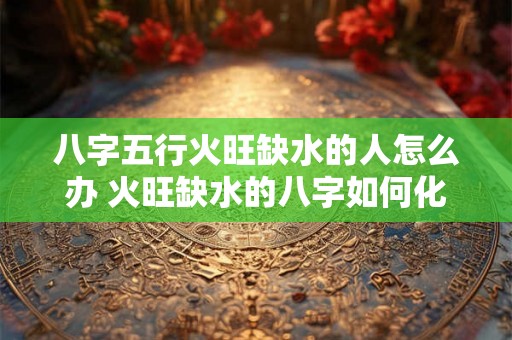 八字五行火旺缺水的人怎么办 火旺缺水的八字如何化解
