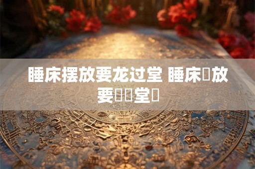 睡床摆放要龙过堂 睡床擺放要龍過堂嗎 睡床摆放要龙过堂 睡床擺放要龍過堂嗎