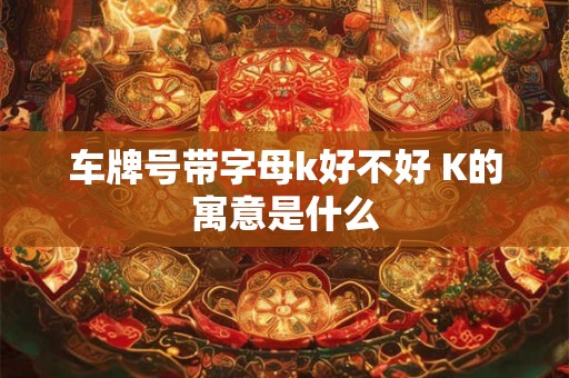 车牌号带字母k好不好 K的寓意是什么 车牌号带字母k好不好 K的寓意是什么